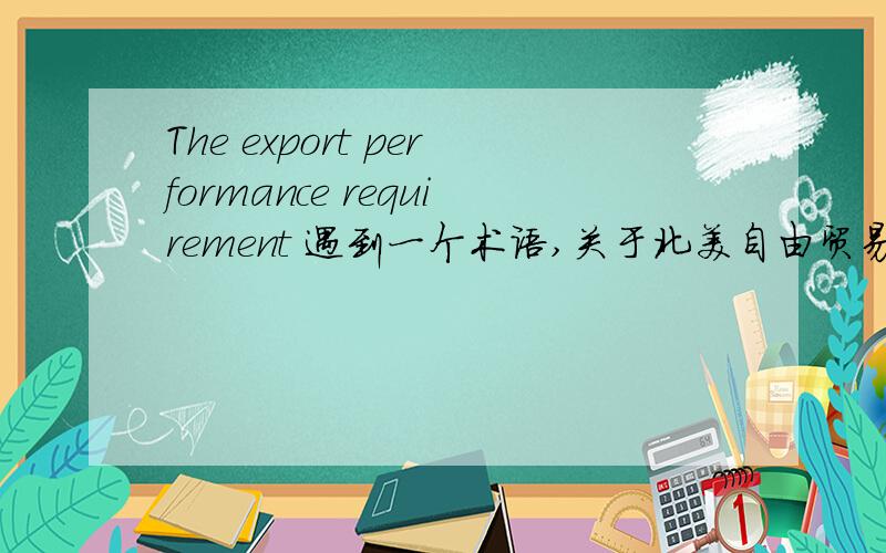 The export performance requirement 遇到一个术语,关于北美自由贸易区的,the export performance requirement,