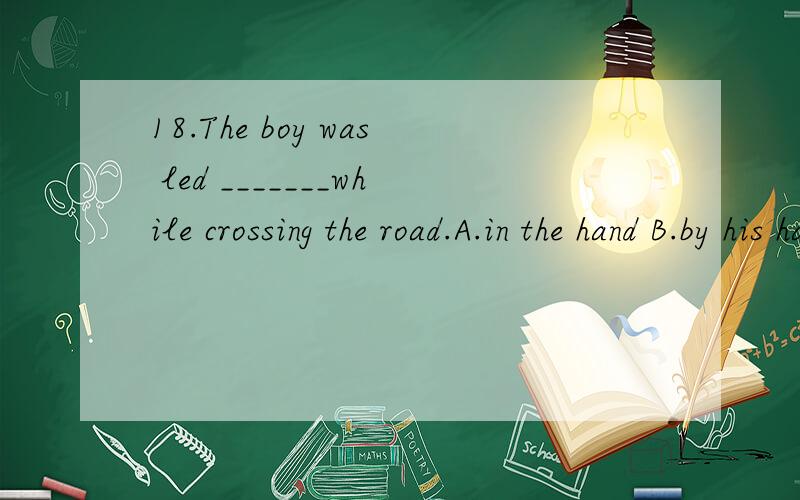 18.The boy was led _______while crossing the road.A.in the hand B.by his hand C.by hand D.by the hand