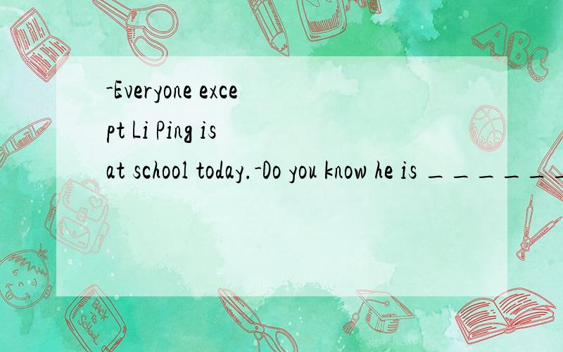 -Everyone except Li Ping is at school today.-Do you know he is ______?
