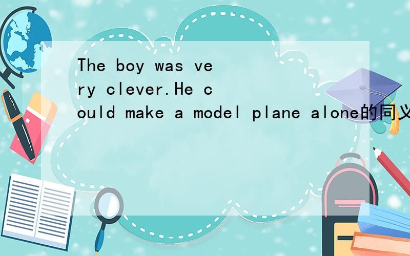 The boy was very clever.He could make a model plane alone的同义句The boy was clever _______ to make a model plane ________ __________.
