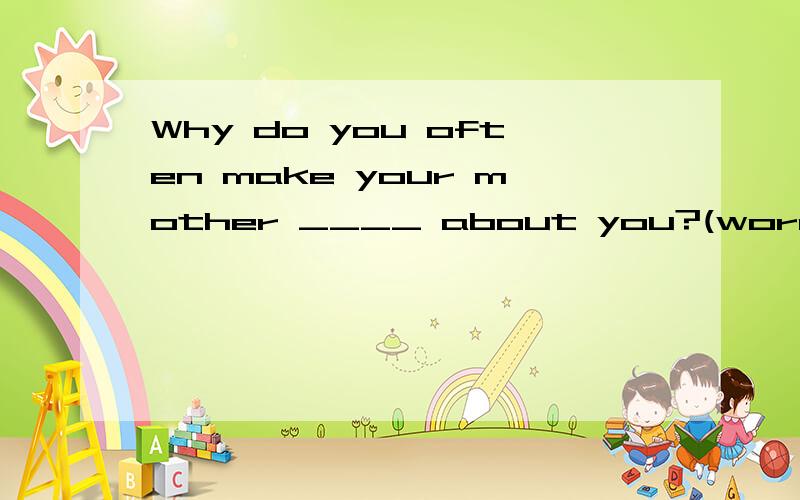 Why do you often make your mother ____ about you?(worry)