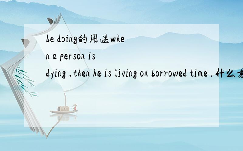 be doing的用法when a person is dying ,then he is living on borrowed time .什么意思啊?里面的语法讲一下is dying ,是正在走向死亡吗?he is living on borrowed time ?不是living on doing sth吗?