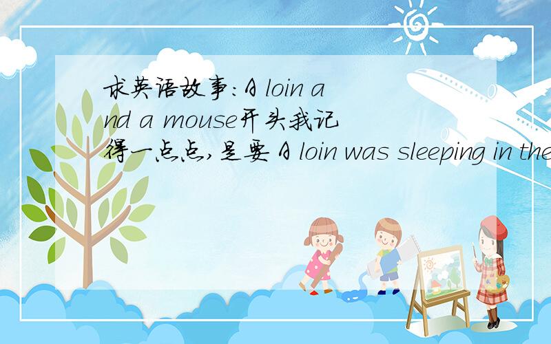 求英语故事：A loin and a mouse开头我记得一点点,是要 A loin was sleeping in the field ……一定要这个版本的哦~现在怎么找也找不到了……因为要去英语口语比赛所以,之前排练过……记得一点点,我