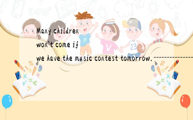Many children won't come if we have the music contest tomorrow.---------------------------------对划线部分提问—————— will —————— if we have the music contest tomorrow?
