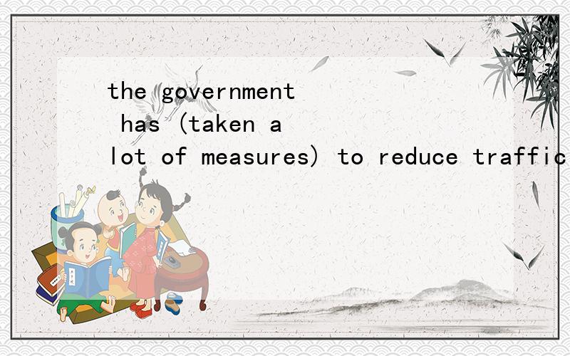 the government has (taken a lot of measures) to reduce traffic accidents.(对括号部分提问)____has the government_____to reduce traffic accidents?