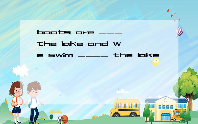 boats are ___ the lake and we swim ____ the lake