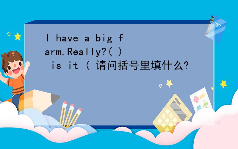 I have a big farm.Really?( ) is it ( 请问括号里填什么?
