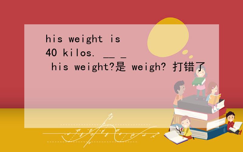 his weight is 40 kilos. __ _ his weight?是 weigh? 打错了