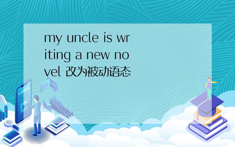 my uncle is writing a new novel 改为被动语态