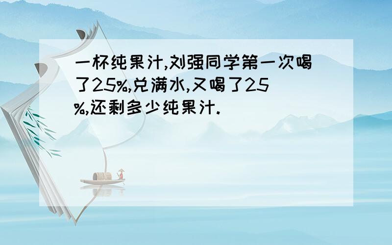 一杯纯果汁,刘强同学第一次喝了25%,兑满水,又喝了25%,还剩多少纯果汁.