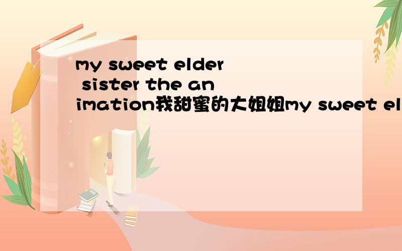 my sweet elder sister the animation我甜蜜的大姐姐my sweet elder sister the animation我甜蜜的大姐姐 525527802@qq.com