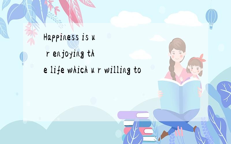 Happiness is u r enjoying the life which u r willing to