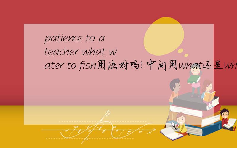 patience to a teacher what water to fish用法对吗?中间用what还是which?