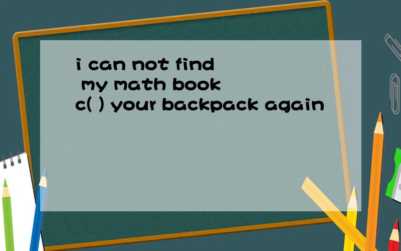 i can not find my math book c( ) your backpack again