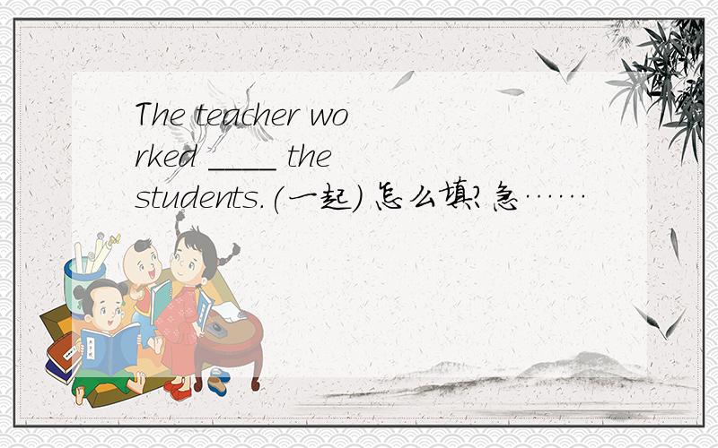 The teacher worked ____ the students.(一起) 怎么填?急……