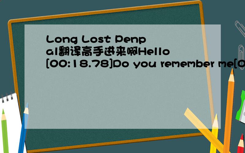 Long Lost Penpal翻译高手进来啊Hello[00:18.78]Do you remember me[00:21.70]I am your long lost pen pal[00:26.59]It must have been ten years ago we last wrote[00:34.81]I don’t really know what happened[00:37.96]I guess life came in the way[00:4