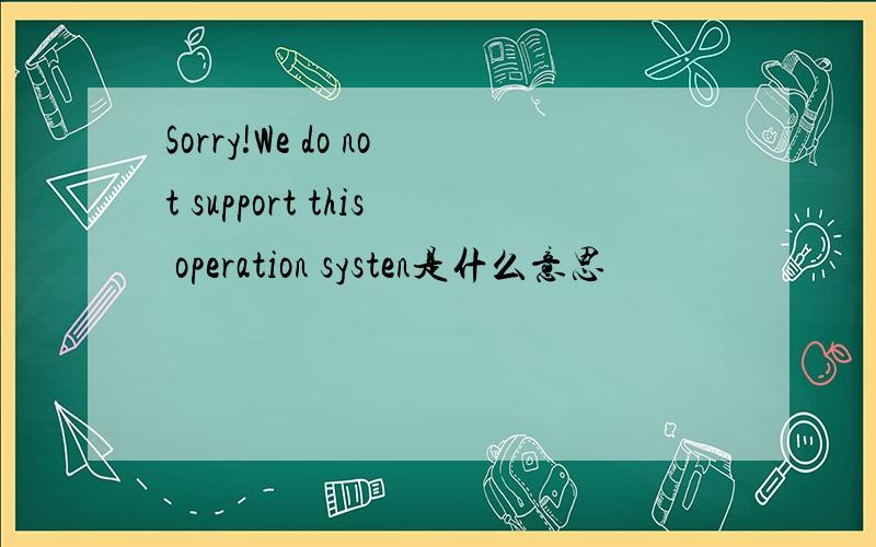 Sorry!We do not support this operation systen是什么意思