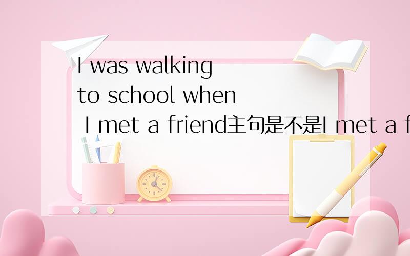 I was walking to school when I met a friend主句是不是I met a friend 从句是I was walking to school整个意思顺序是不是：当我遇见我朋友的时候我正走路去学校