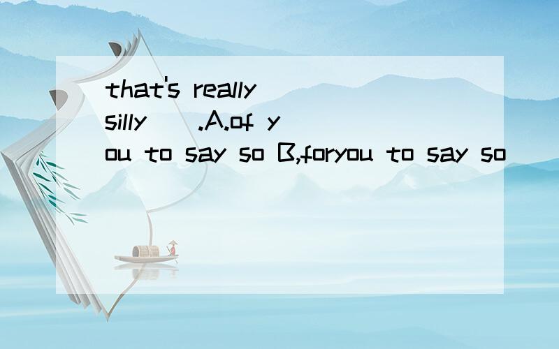 that's really silly__.A.of you to say so B,foryou to say so