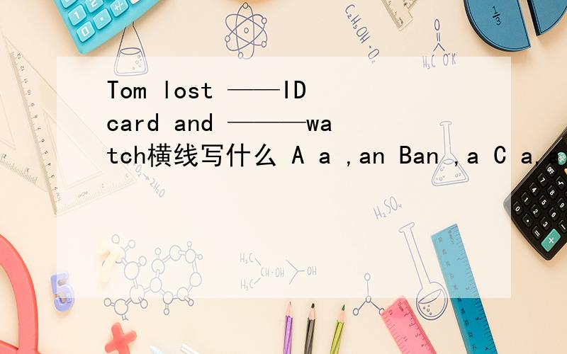 Tom lost ——ID card and ———watch横线写什么 A a ,an Ban ,a C a,a D an ,an
