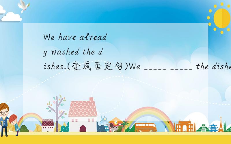 We have already washed the dishes.(变成否定句)We _____ _____ the dishes _____.