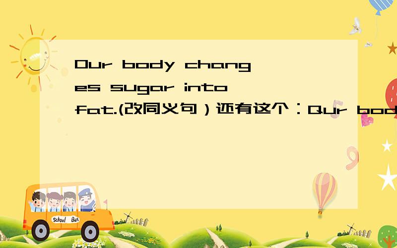 Our body changes sugar into fat.(改同义句）还有这个：Qur body ------sugar into fat.（填单词）