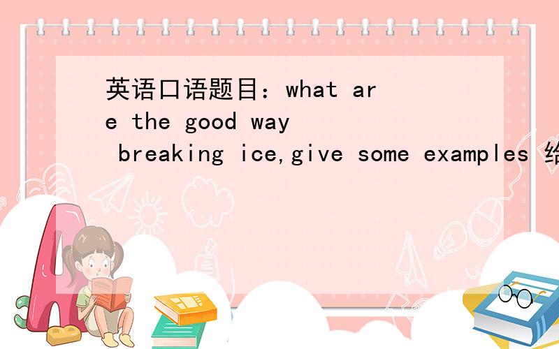 英语口语题目：what are the good way breaking ice,give some examples 给我个参考例文.