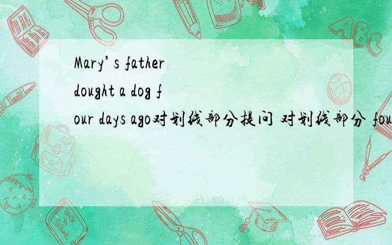 Mary’s father dought a dog four days ago对划线部分提问 对划线部分 four days agoshe went there with one of her classmates 对划线部分提问 对划线部分one of her classmates