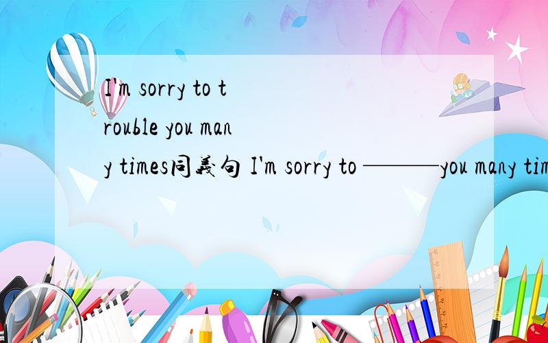 I'm sorry to trouble you many times同义句 I'm sorry to ———you many times