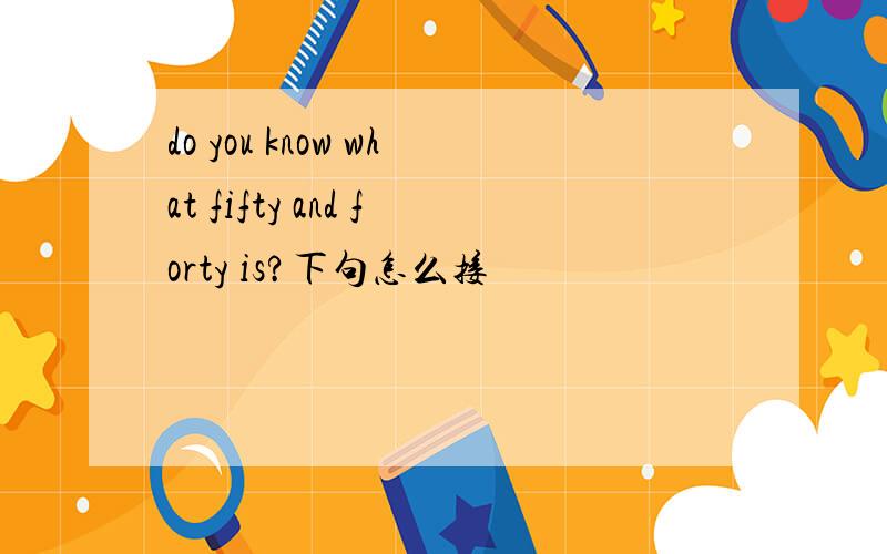 do you know what fifty and forty is?下句怎么接