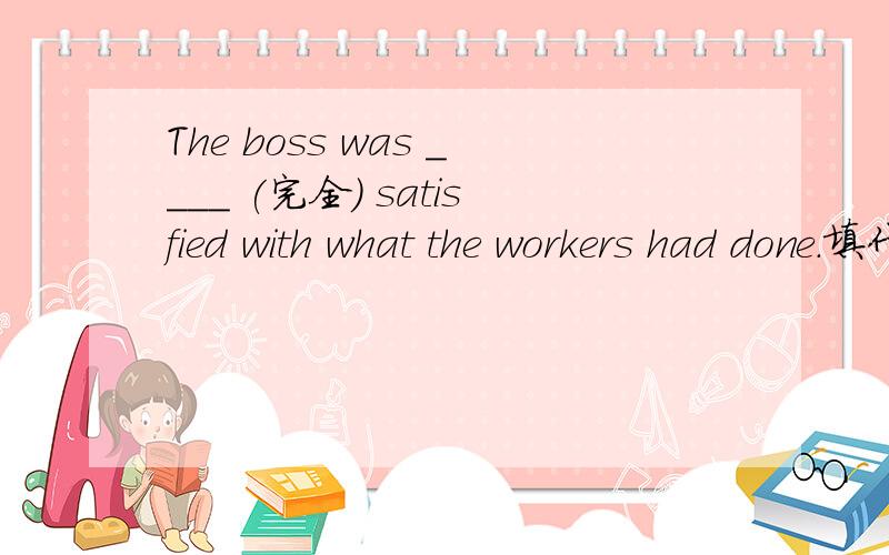 The boss was ____ (完全) satisfied with what the workers had done.填什么?翻译一下句意.