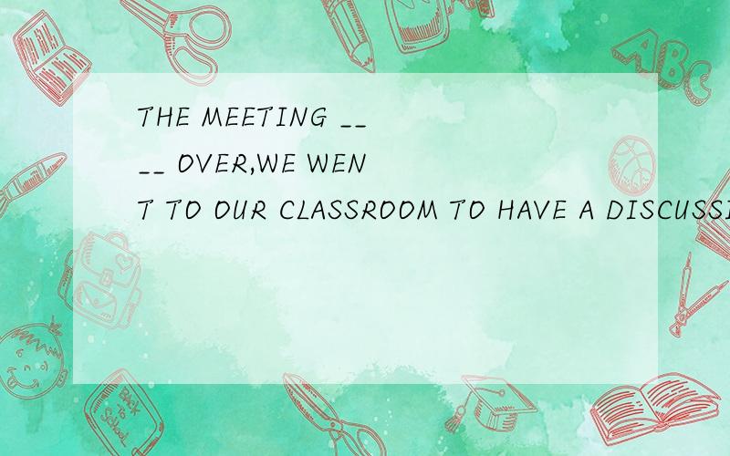 THE MEETING ____ OVER,WE WENT TO OUR CLASSROOM TO HAVE A DISCUSSION A.WAS B.BEING C.HAS BEEN ...THE MEETING ____ OVER,WE WENT TO OUR CLASSROOM TO HAVE A DISCUSSIONA.WAS   B.BEING  C.HAS BEEN  D.BEPS.请说下理由.答案已知.却不知原因.希望