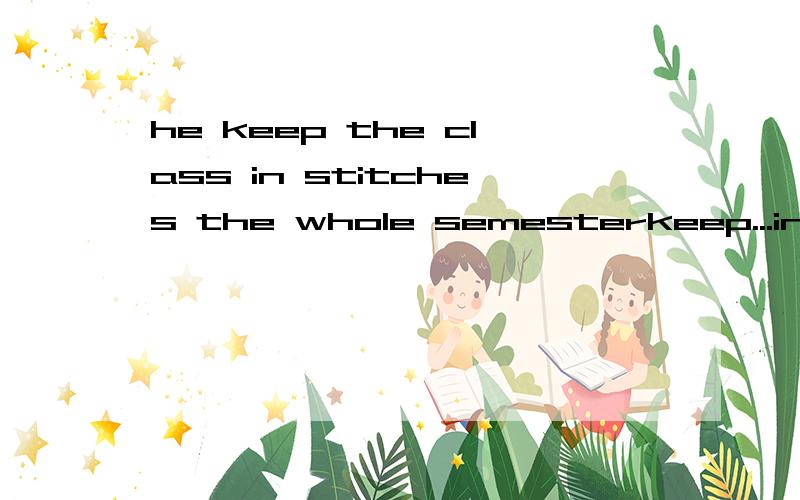 he keep the class in stitches the whole semesterkeep...in stitches什么意思啊
