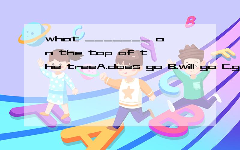 what _______ on the top of the treeA.does go B.will go C.goes D.go