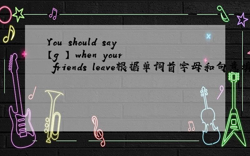 You should say【g 】 when your friends leave根据单词首字母和句意填空