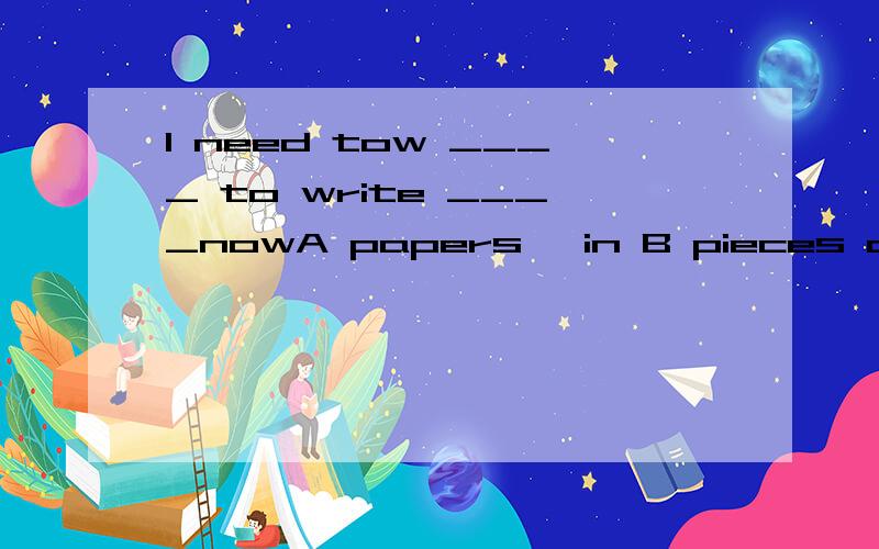 I need tow ____ to write ____nowA papers ,in B pieces of paper ,onC paper ,on D pieces of paper ,in