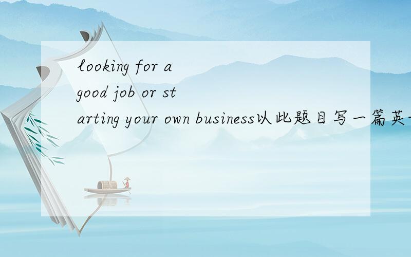looking for a good job or starting your own business以此题目写一篇英语作文