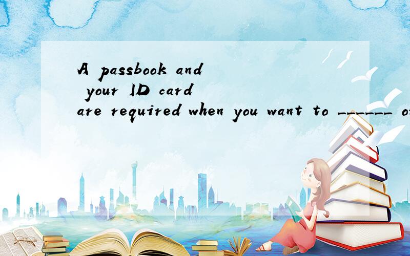 A passbook and your ID card are required when you want to ______ or withdraw money in a bank.