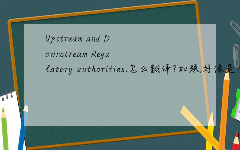 Upstream and Downstream Regulatory authorities,怎么翻译?如题,好像是个政府部门,谢谢!