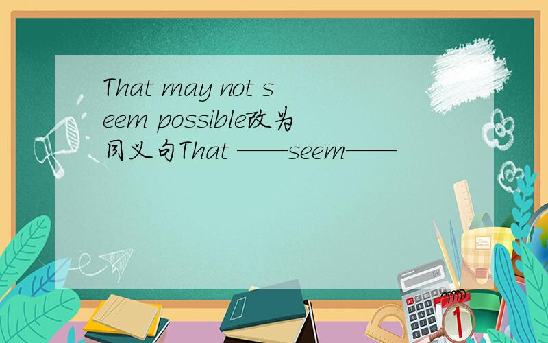 That may not seem possible改为同义句That ——seem——