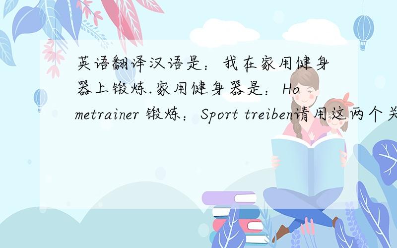 英语翻译汉语是：我在家用健身器上锻炼.家用健身器是：Hometrainer 锻炼：Sport treiben请用这两个关键词翻译我的句子