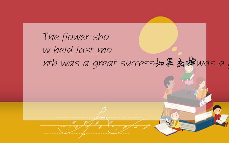 The flower show held last month was a great success如果去掉was a great success.的话.前面的主语要变吗?the flower show held last month 还是说the flower show was held last month