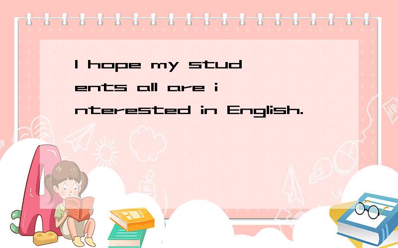 I hope my students all are interested in English.