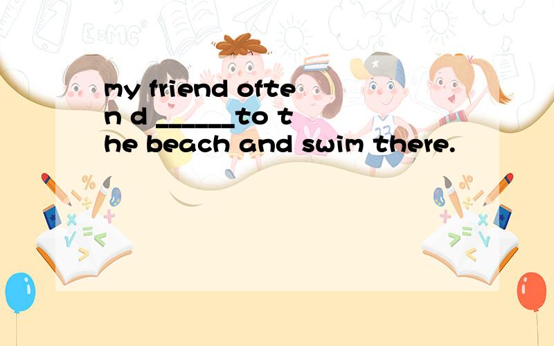 my friend often d ______to the beach and swim there.