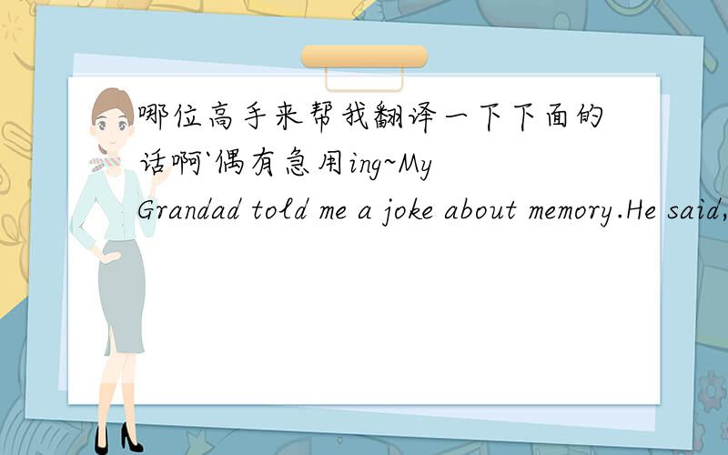 哪位高手来帮我翻译一下下面的话啊`偶有急用ing~My Grandad told me a joke about memory.He said,“when you get old,three things start to go wrong.First,you start to lose your memory.And I can`t remember whate the other things are!”