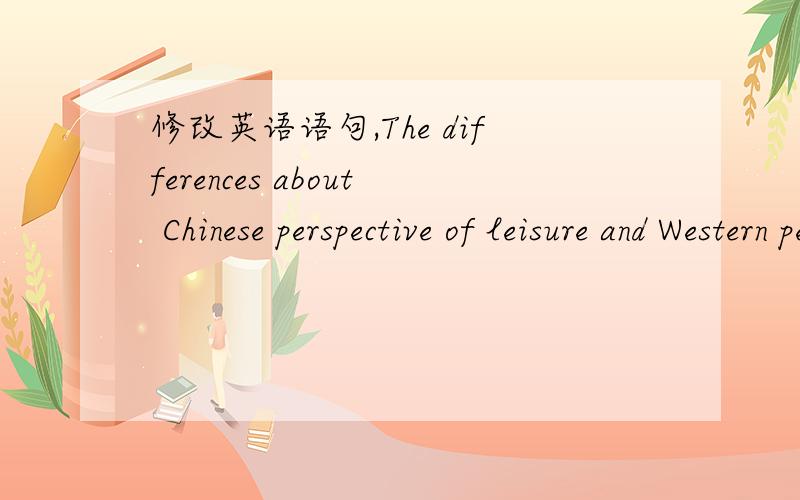 修改英语语句,The differences about Chinese perspective of leisure and Western perspective of leisure are mainly in western perspective of leisure would focus on self development