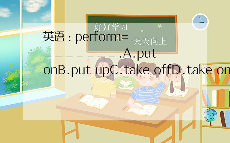 英语：perform=__________.A.put onB.put upC.take offD.take on速求