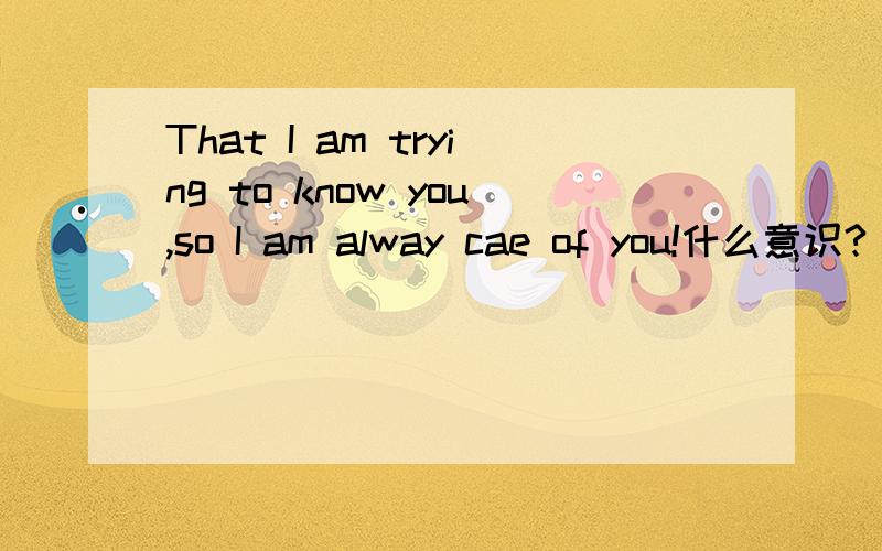 That I am trying to know you,so I am alway cae of you!什么意识?