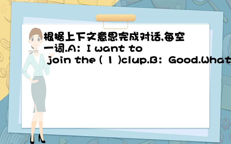 根据上下文意思完成对话,每空一词.A：I want to join the ( 1 )clup.B：Good.What's your ( 2 )name?A：Chen.B：( 3 )do you ( 4 )your given name?A：M-I-N-G.B：( 5 )do you want to join us?A：Because I can sing well.B：( 6 )you dance?A