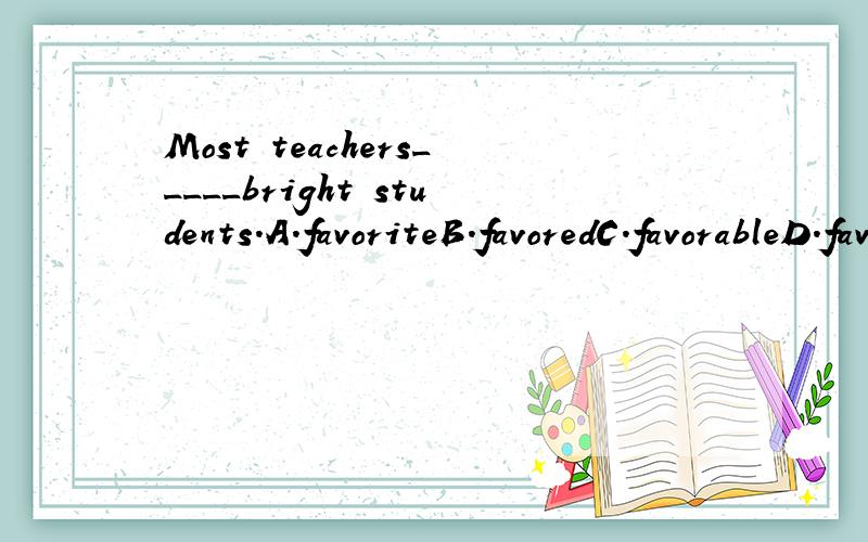 Most teachers_____bright students.A.favoriteB.favoredC.favorableD.favoring请问应该选择哪一项,说下原因.晕,我还以为favorite也可作动词呢,当我看到favored是过去时觉得不合常理,以为“喜欢聪明的学生”应该用